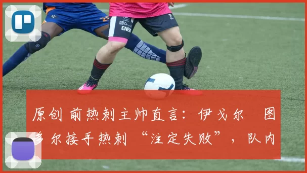 原创 前热刺主帅直言:伊戈尔・图多尔接手热刺 “注定失败”,队内氛围 “ toxic 至极”