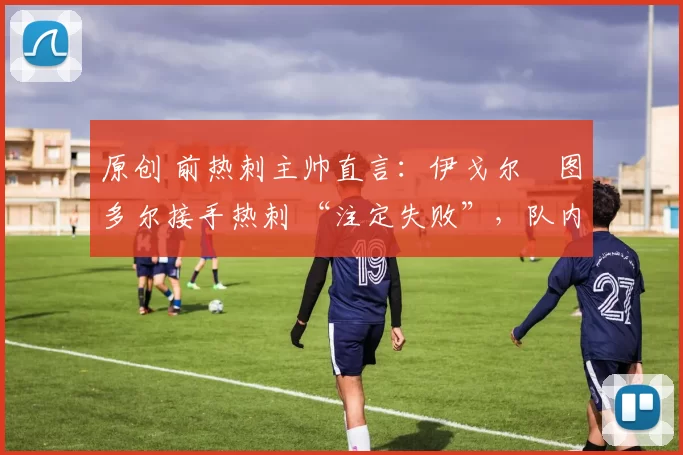 原创 前热刺主帅直言:伊戈尔・图多尔接手热刺 “注定失败”,队内氛围 “ toxic 至极”