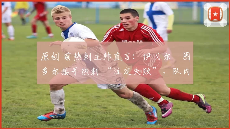 原创 前热刺主帅直言:伊戈尔・图多尔接手热刺 “注定失败”,队内氛围 “ toxic 至极”