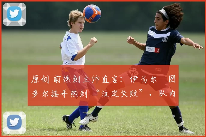 原创 前热刺主帅直言:伊戈尔・图多尔接手热刺 “注定失败”,队内氛围 “ toxic 至极”