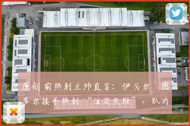 原创 前热刺主帅直言:伊戈尔・图多尔接手热刺 “注定失败”,队内氛围 “ toxic 至极”