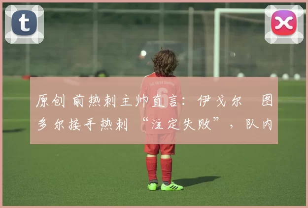 原创 前热刺主帅直言:伊戈尔・图多尔接手热刺 “注定失败”,队内氛围 “ toxic 至极”