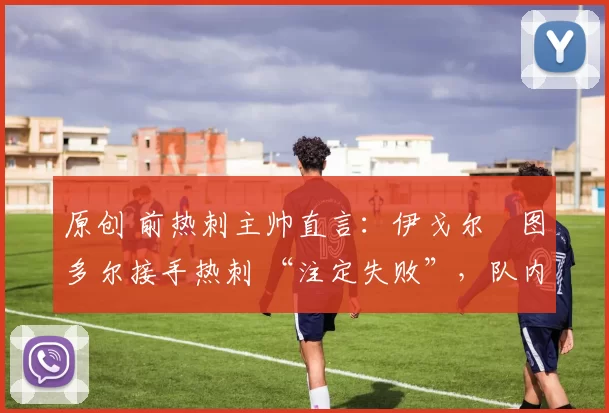 原创 前热刺主帅直言:伊戈尔・图多尔接手热刺 “注定失败”,队内氛围 “ toxic 至极”