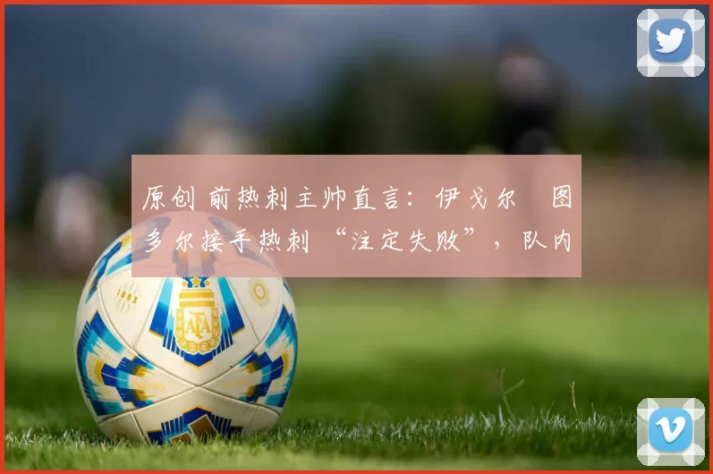 原创 前热刺主帅直言:伊戈尔・图多尔接手热刺 “注定失败”,队内氛围 “ toxic 至极”