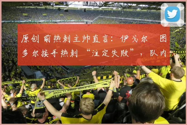 原创 前热刺主帅直言:伊戈尔・图多尔接手热刺 “注定失败”,队内氛围 “ toxic 至极”