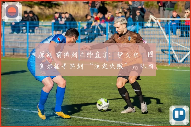 原创 前热刺主帅直言:伊戈尔・图多尔接手热刺 “注定失败”,队内氛围 “ toxic 至极”
