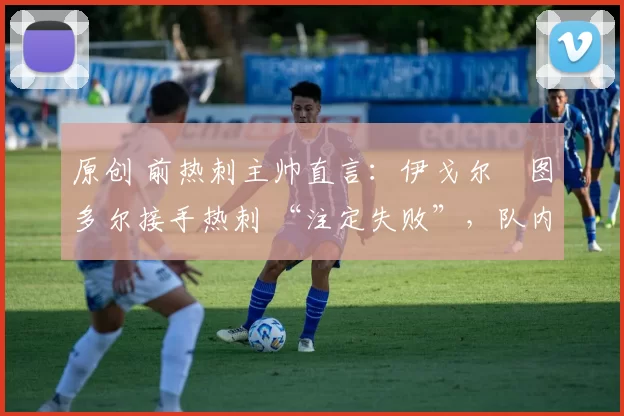 原创 前热刺主帅直言:伊戈尔・图多尔接手热刺 “注定失败”,队内氛围 “ toxic 至极”