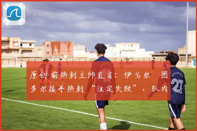 原创 前热刺主帅直言:伊戈尔・图多尔接手热刺 “注定失败”,队内氛围 “ toxic 至极”