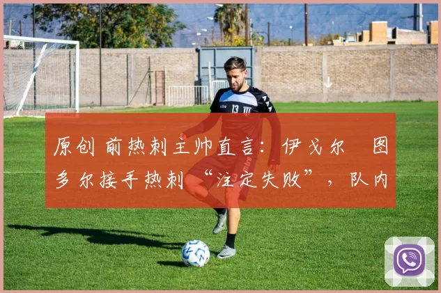原创 前热刺主帅直言:伊戈尔・图多尔接手热刺 “注定失败”,队内氛围 “ toxic 至极”