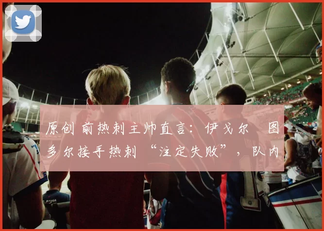 原创 前热刺主帅直言:伊戈尔・图多尔接手热刺 “注定失败”,队内氛围 “ toxic 至极”