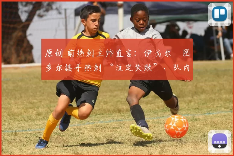原创 前热刺主帅直言:伊戈尔・图多尔接手热刺 “注定失败”,队内氛围 “ toxic 至极”