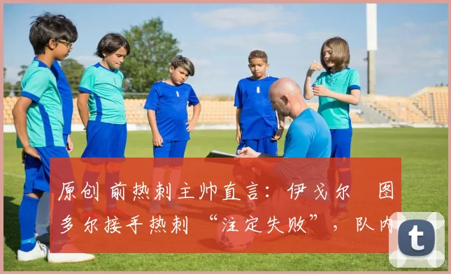 原创 前热刺主帅直言:伊戈尔・图多尔接手热刺 “注定失败”,队内氛围 “ toxic 至极”