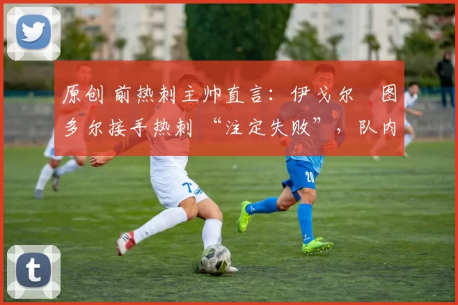 原创 前热刺主帅直言:伊戈尔・图多尔接手热刺 “注定失败”,队内氛围 “ toxic 至极”