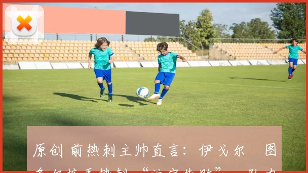 原创 前热刺主帅直言:伊戈尔・图多尔接手热刺 “注定失败”,队内氛围 “ toxic 至极”