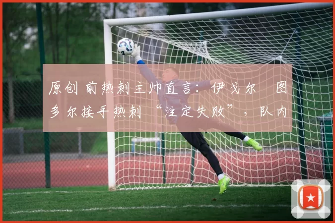 原创 前热刺主帅直言:伊戈尔・图多尔接手热刺 “注定失败”,队内氛围 “ toxic 至极”