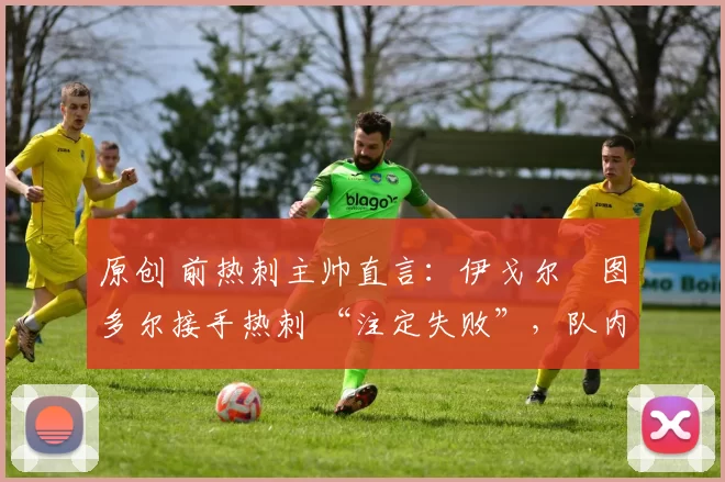 原创 前热刺主帅直言:伊戈尔・图多尔接手热刺 “注定失败”,队内氛围 “ toxic 至极”