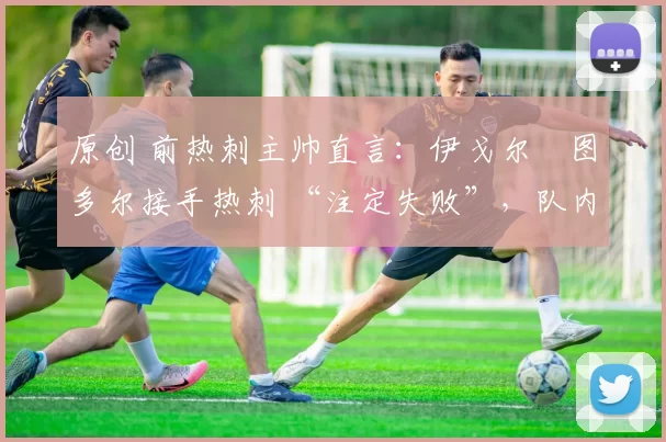 原创 前热刺主帅直言:伊戈尔・图多尔接手热刺 “注定失败”,队内氛围 “ toxic 至极”