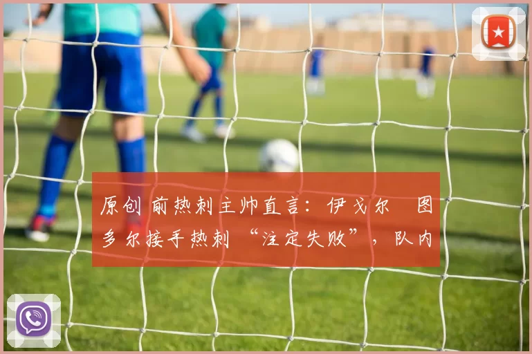 原创 前热刺主帅直言:伊戈尔・图多尔接手热刺 “注定失败”,队内氛围 “ toxic 至极”