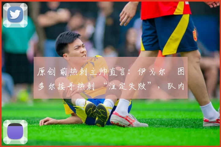 原创 前热刺主帅直言:伊戈尔・图多尔接手热刺 “注定失败”,队内氛围 “ toxic 至极”
