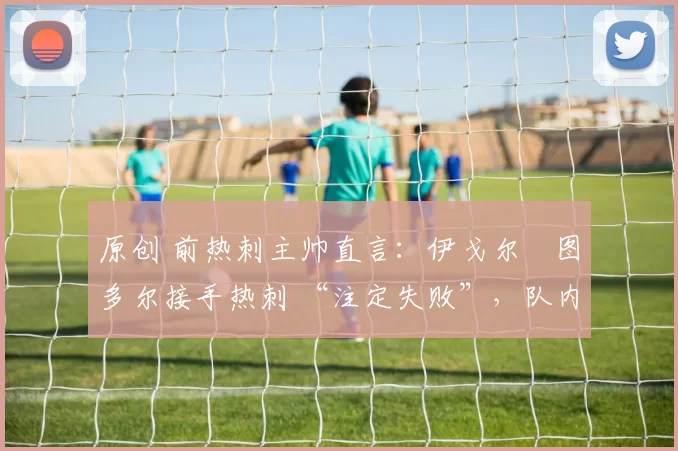 原创 前热刺主帅直言:伊戈尔・图多尔接手热刺 “注定失败”,队内氛围 “ toxic 至极”