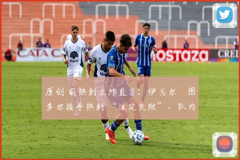 原创 前热刺主帅直言:伊戈尔・图多尔接手热刺 “注定失败”,队内氛围 “ toxic 至极”