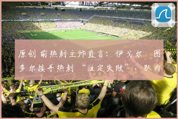 原创 前热刺主帅直言:伊戈尔・图多尔接手热刺 “注定失败”,队内氛围 “ toxic 至极”