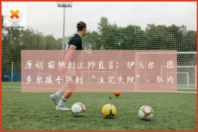 原创 前热刺主帅直言:伊戈尔・图多尔接手热刺 “注定失败”,队内氛围 “ toxic 至极”