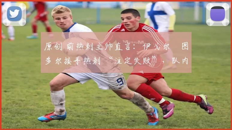 原创 前热刺主帅直言:伊戈尔・图多尔接手热刺 “注定失败”,队内氛围 “ toxic 至极”