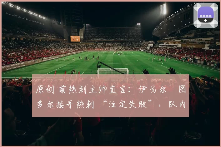 原创 前热刺主帅直言:伊戈尔・图多尔接手热刺 “注定失败”,队内氛围 “ toxic 至极”