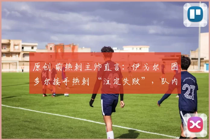 原创 前热刺主帅直言:伊戈尔・图多尔接手热刺 “注定失败”,队内氛围 “ toxic 至极”