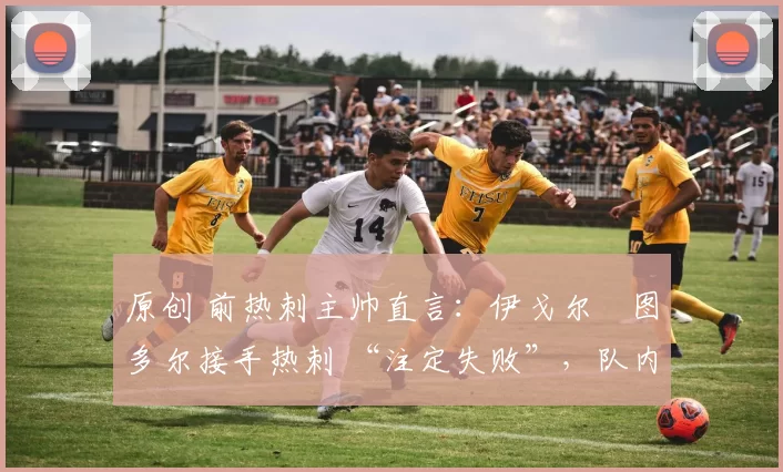 原创 前热刺主帅直言:伊戈尔・图多尔接手热刺 “注定失败”,队内氛围 “ toxic 至极”