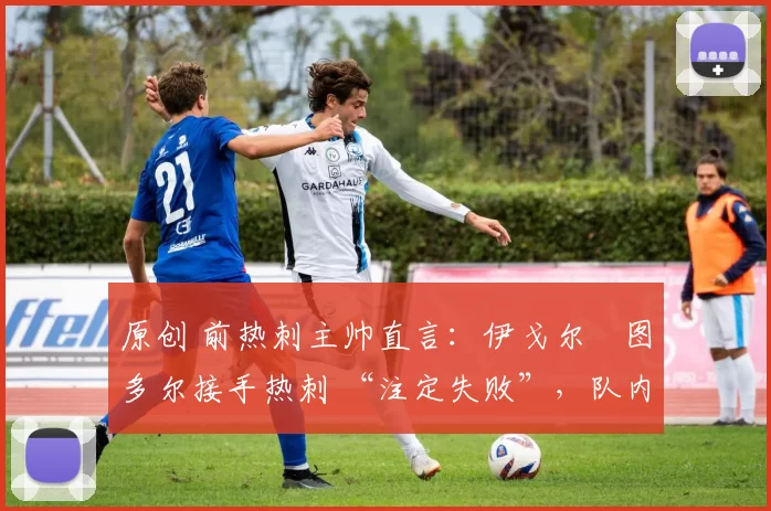 原创 前热刺主帅直言:伊戈尔・图多尔接手热刺 “注定失败”,队内氛围 “ toxic 至极”