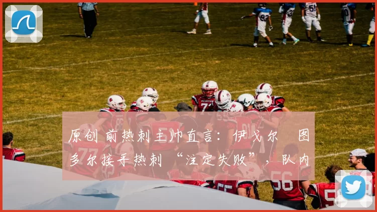 原创 前热刺主帅直言：伊戈尔・图多尔接手热刺 “注定失败”，队内氛围 “ toxic 至极”