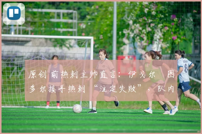 原创 前热刺主帅直言:伊戈尔・图多尔接手热刺 “注定失败”,队内氛围 “ toxic 至极”