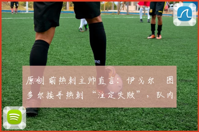 原创 前热刺主帅直言:伊戈尔・图多尔接手热刺 “注定失败”,队内氛围 “ toxic 至极”