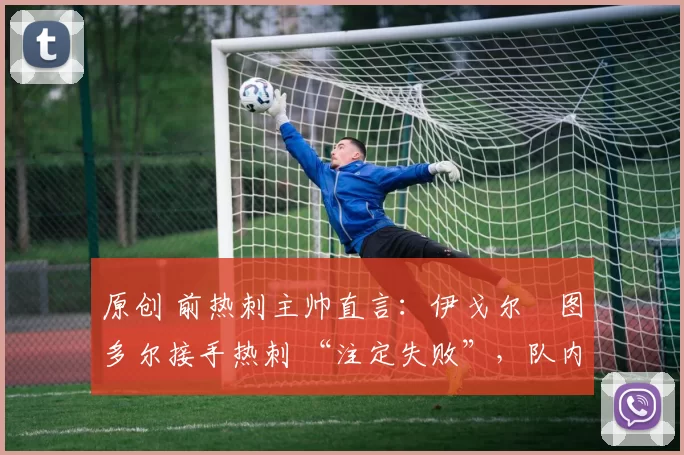 原创 前热刺主帅直言:伊戈尔・图多尔接手热刺 “注定失败”,队内氛围 “ toxic 至极”