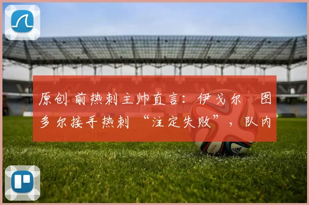 原创 前热刺主帅直言：伊戈尔・图多尔接手热刺 “注定失败”，队内氛围 “ toxic 至极”