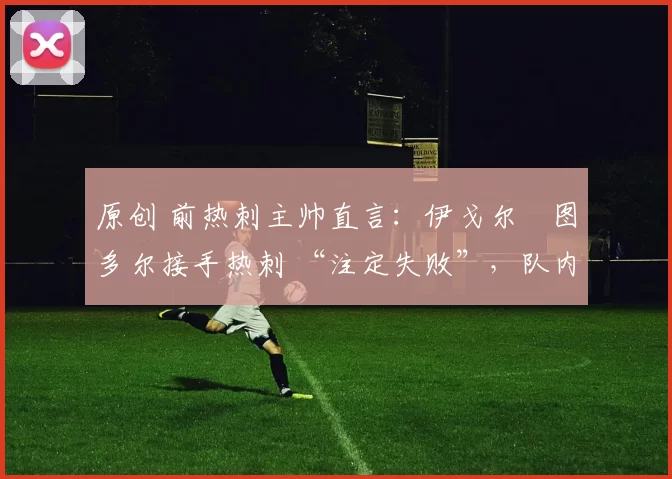 原创 前热刺主帅直言:伊戈尔・图多尔接手热刺 “注定失败”,队内氛围 “ toxic 至极”