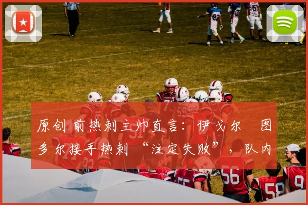 原创 前热刺主帅直言：伊戈尔・图多尔接手热刺 “注定失败”，队内氛围 “ toxic 至极”