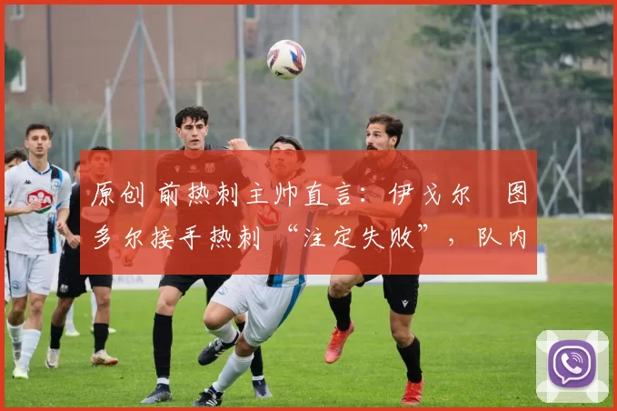 原创 前热刺主帅直言：伊戈尔・图多尔接手热刺 “注定失败”，队内氛围 “ toxic 至极”