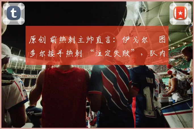 原创 前热刺主帅直言:伊戈尔・图多尔接手热刺 “注定失败”,队内氛围 “ toxic 至极”