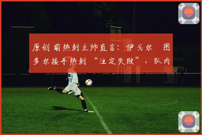 原创 前热刺主帅直言:伊戈尔・图多尔接手热刺 “注定失败”,队内氛围 “ toxic 至极”