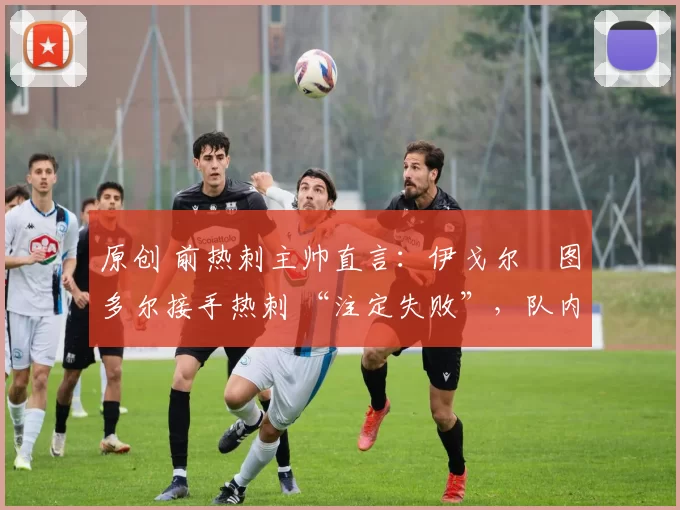原创 前热刺主帅直言:伊戈尔・图多尔接手热刺 “注定失败”,队内氛围 “ toxic 至极”
