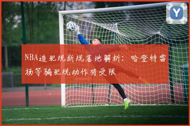 NBA造犯规新规落地解析:哈登特雷杨等骗犯规动作将受限