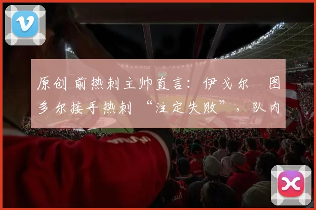 原创 前热刺主帅直言:伊戈尔・图多尔接手热刺 “注定失败”,队内氛围 “ toxic 至极”