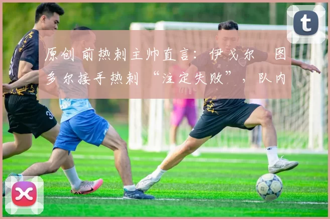 原创 前热刺主帅直言:伊戈尔・图多尔接手热刺 “注定失败”,队内氛围 “ toxic 至极”