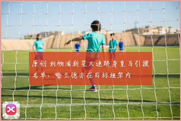 原创 利物浦新星火速跻身皇马引援名单，哈兰德亦在目标框架内