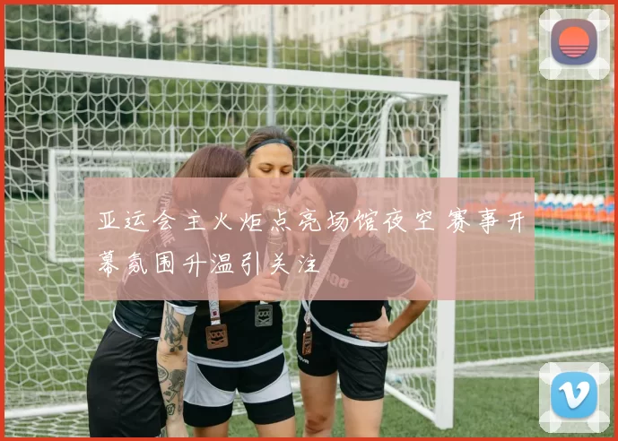 亚运会主火炬点亮场馆夜空 赛事开幕氛围升温引关注