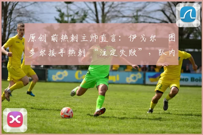 原创 前热刺主帅直言:伊戈尔・图多尔接手热刺 “注定失败”,队内氛围 “ toxic 至极”