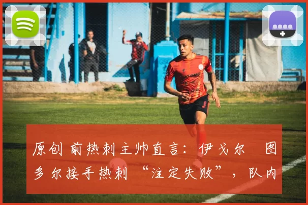 原创 前热刺主帅直言:伊戈尔・图多尔接手热刺 “注定失败”,队内氛围 “ toxic 至极”